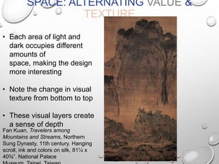 SPACE: ALTERNATING VALUE &
TEXTURE
• Each area of light and
dark occupies different
amounts of
space, making the design
more interesting
• Note the change in visual
texture from bottom to top
• These visual layers create
a sense of depth
Fan Kuan, Travelers among
Mountains and Streams, Northern
Sung Dynasty, 11th century. Hanging
scroll, ink and colors on silk, 81¼ x
40⅜”. National Palace

 
