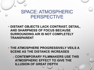 SPACE: ATMOSPHERIC
PERSPECTIVE
 DISTANT OBJECTS LACK CONTRAST, DETAIL,
AND SHARPNESS OF FOCUS BECAUSE
SURROUNDING AIR IS NOT COMPLETELY
TRANSPARENT
 THE ATMOSPHERE PROGRESSIVELY VEILS A
SCENE AS THE DISTANCE INCREASES


CONTEMPORARY FILMMAKERS USE THIS
ATMOSPHERIC EFFECT TO GIVE THE
ILLUSION OF GREAT DEPTH

 