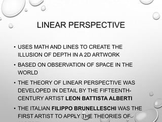 LINEAR PERSPECTIVE
• USES MATH AND LINES TO CREATE THE
ILLUSION OF DEPTH IN A 2D ARTWORK
• BASED ON OBSERVATION OF SPACE IN THE
WORLD
• THE THEORY OF LINEAR PERSPECTIVE WAS
DEVELOPED IN DETAIL BY THE FIFTEENTHCENTURY ARTIST LEON BATTISTA ALBERTI
• THE ITALIAN FILIPPO BRUNELLESCHI WAS THE
FIRST ARTIST TO APPLY THE THEORIES OF

 