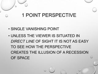 1 POINT PERSPECTIVE
• SINGLE VANISHING POINT
• UNLESS THE VIEWER IS SITUATED IN
DIRECT LINE OF SIGHT IT IS NOT AS EASY
TO SEE HOW THE PERSPECTIVE
CREATES THE ILLUSION OF A RECESSION
OF SPACE

 