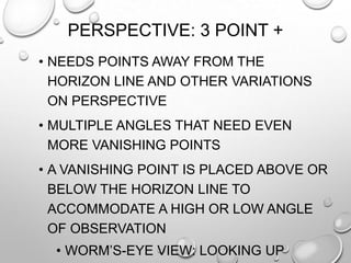 PERSPECTIVE: 3 POINT +
• NEEDS POINTS AWAY FROM THE
HORIZON LINE AND OTHER VARIATIONS
ON PERSPECTIVE
• MULTIPLE ANGLES THAT NEED EVEN
MORE VANISHING POINTS
• A VANISHING POINT IS PLACED ABOVE OR
BELOW THE HORIZON LINE TO
ACCOMMODATE A HIGH OR LOW ANGLE
OF OBSERVATION
• WORM‟S-EYE VIEW: LOOKING UP

 