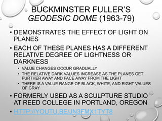 BUCKMINSTER FULLER‟S
GEODESIC DOME (1963-79)
• DEMONSTRATES THE EFFECT OF LIGHT ON
PLANES
• EACH OF THESE PLANES HAS A DIFFERENT
RELATIVE DEGREE OF LIGHTNESS OR
DARKNESS
• VALUE CHANGES OCCUR GRADUALLY
• THE RELATIVE DARK VALUES INCREASE AS THE PLANES GET
FURTHER AWAY AND FACE AWAY FROM THE LIGHT
• THERE IS A VALUE RANGE OF BLACK, WHITE, AND EIGHT VALUES
OF GRAY

• FORMERLY USED AS A SCULPTURE STUDIO
AT REED COLLEGE IN PORTLAND, OREGON
• HTTP://YOUTU.BE/JN3FMX1TYT8

 