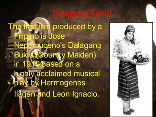 Dalagang Bukid
The first film produced by a
Filipino is Jose
Nepomuceno’s Dalagang
Bukid (Country Maiden)
in 1919 based on a
highly acclaimed musical
play by Hermogenes
Ilagan and Leon Ignacio.
 