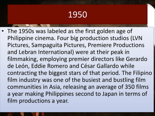 1950
• The 1950s was labeled as the first golden age of
Philippine cinema. Four big production studios (LVN
Pictures, Sampaguita Pictures, Premiere Productions
and Lebran International) were at their peak in
filmmaking, employing premier directors like Gerardo
de León, Eddie Romero and César Gallardo while
contracting the biggest stars of that period. The Filipino
film industry was one of the busiest and bustling film
communities in Asia, releasing an average of 350 films
a year making Philippines second to Japan in terms of
film productions a year.
 