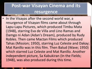Post-war Visayan Cinema and its
resurgence
• In the Visayas after the second world war, a
resurgence of Visayan films came about through
Lapu-Lapu Pictures, which produced Timbu Mata
(1948), starring Eva de Villa and Lino Ramas and
Damgo ni Adan (Adan's Dream), produced by Rudy
Robles. Then came Mactan Films which produced
Tahas (Mission; 1950), starring Luz Celeste and Dakay;
Mat Ranillo was in this film. Then Balud (Wave; 1950)
which starred Luz Celeste and Mat Ranillo. Another
independent picture, Sa Kabukiran (In the Fields;
1948), was also produced during this time.
 