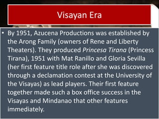 Visayan Era
• By 1951, Azucena Productions was established by
the Arong Family (owners of Rene and Liberty
Theaters). They produced Princesa Tirana (Princess
Tirana), 1951 with Mat Ranillo and Gloria Sevilla
(her first feature title role after she was discovered
through a declamation contest at the University of
the Visayas) as lead players. Their first feature
together made such a box office success in the
Visayas and Mindanao that other features
immediately.
 