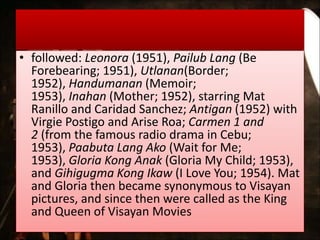• followed: Leonora (1951), Pailub Lang (Be
Forebearing; 1951), Utlanan(Border;
1952), Handumanan (Memoir;
1953), Inahan (Mother; 1952), starring Mat
Ranillo and Caridad Sanchez; Antigan (1952) with
Virgie Postigo and Arise Roa; Carmen 1 and
2 (from the famous radio drama in Cebu;
1953), Paabuta Lang Ako (Wait for Me;
1953), Gloria Kong Anak (Gloria My Child; 1953),
and Gihigugma Kong Ikaw (I Love You; 1954). Mat
and Gloria then became synonymous to Visayan
pictures, and since then were called as the King
and Queen of Visayan Movies
 