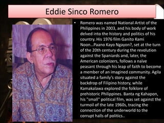 Eddie Sinco Romero
• Romero was named National Artist of the
Philippines in 2003, and his body of work
delved into the history and politics of his
country. His 1976 film Ganito Kami
Noon…Paano Kayo Ngayon?, set at the turn
of the 20th century during the revolution
against the Spaniards and, later, the
American colonizers, follows a naïve
peasant through his leap of faith to become
a member of an imagined community. Agila
situated a family’s story against the
backdrop of Filipino history, while
Kamakalawa explored the folklore of
prehistoric Philippines. Banta ng Kahapon,
his "small" political film, was set against the
turmoil of the late 1960s, tracing the
connection of the underworld to the
corrupt halls of politics..
 