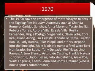1970
• The 1970s saw the emergence of more Visayan talents in
the Tagalog film industry. Actresses such as Chanda
Romero, Caridad Sanchez, Alma Moreno, Tessie Sevilla,
Rebecca Torres, Aurora Villa, Eva de Villa, Rosita
Fernandez, Virgie Postigo, Virgie Solis, Olivia Solis, Cora
Real, Diana Arong, Luz Celeste, Annabelle Rama, Suzette
Ranillo, Lady Ramos, Pilar Pilapil, and others stepped
into the limelight. Male leads (to name a few) were Bert
Nombrado, Ber Lopez, Tony Delgado, Riel Ylaya, Lino
Ramas, Arturo Blanco, Arturo de Castille, Frankie Navaja
Jr, Tony Cruz, Undo Juezan, Felix de Catalina, Arsie Roa,
Warfi Engracia, Kadyo Roma and Romy Kintanar (who is
now a sports commentator).
 