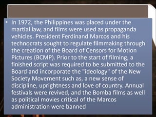 • In 1972, the Philippines was placed under the
martial law, and films were used as propaganda
vehicles. President Ferdinand Marcos and his
technocrats sought to regulate filmmaking through
the creation of the Board of Censors for Motion
Pictures (BCMP). Prior to the start of filming, a
finished script was required to be submitted to the
Board and incorporate the "ideology" of the New
Society Movement such as, a new sense of
discipline, uprightness and love of country. Annual
festivals were revived, and the Bomba films as well
as political movies critical of the Marcos
administration were banned
 
