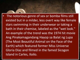• The notorious genre of sex or bomba films still
existed but in a milder, less overt way like female
stars swimming in their underwear or taking a
bath in their chemise, labeled as the "wet look."
An example of the trend was the 1974 hit movie
Ang Pinakamagandang Hayop sa Balat ng Lupa
(The Most Beautiful Animal on the Face of the
Earth) which featured former Miss Universe
Gloria Díaz and filmed in the famed Sicogon
Island in Carles, Iloilo.
 