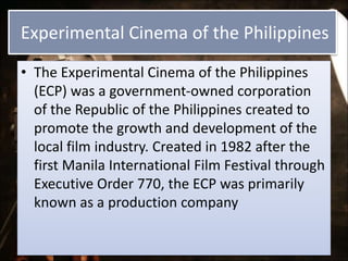 Experimental Cinema of the Philippines
• The Experimental Cinema of the Philippines
(ECP) was a government-owned corporation
of the Republic of the Philippines created to
promote the growth and development of the
local film industry. Created in 1982 after the
first Manila International Film Festival through
Executive Order 770, the ECP was primarily
known as a production company
 