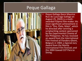 Peque Gallaga
• Peque Gallaga (born Maurice
Ruiz de Luzuriaga Gallaga on
August 25, 1943) is a multi-
awarded Filipino film-maker. His
most significant achievement in
film is "Oro, Plata, Mata", which
he directed after winning a
scriptwriting contest sponsored
by the Experimental Cinema of
the Philippines. He has received
an award from the International
Film Festival of Flanders-Ghent,
Belgium in 1983; a Special Jury
Award from the Manila
International Film Festival; and
the 2004 Gawad CCP Para sa
Sining.
 