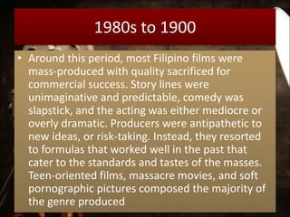 1980s to 1900
• Around this period, most Filipino films were
mass-produced with quality sacrificed for
commercial success. Story lines were
unimaginative and predictable, comedy was
slapstick, and the acting was either mediocre or
overly dramatic. Producers were antipathetic to
new ideas, or risk-taking. Instead, they resorted
to formulas that worked well in the past that
cater to the standards and tastes of the masses.
Teen-oriented films, massacre movies, and soft
pornographic pictures composed the majority of
the genre produced
 