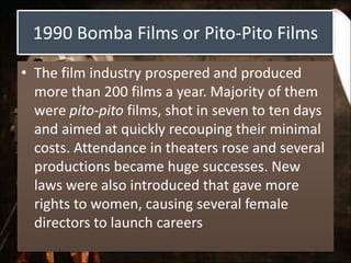 1990 Bomba Films or Pito-Pito Films
• The film industry prospered and produced
more than 200 films a year. Majority of them
were pito-pito films, shot in seven to ten days
and aimed at quickly recouping their minimal
costs. Attendance in theaters rose and several
productions became huge successes. New
laws were also introduced that gave more
rights to women, causing several female
directors to launch careers
 