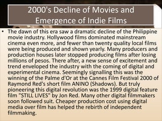 2000's Decline of Movies and
Emergence of Indie Films
• The dawn of this era saw a dramatic decline of the Philippine
movie industry. Hollywood films dominated mainstream
cinema even more, and fewer than twenty quality local films
were being produced and shown yearly. Many producers and
production houses later stopped producing films after losing
millions of pesos. There after, a new sense of excitement and
trend enveloped the industry with the coming of digital and
experimental cinema. Seemingly signalling this was the
winning of the Palme d'Or at the Cannes Film Festival 2000 of
Raymond Red's short film ANINO (Shadows). But truly
pioneering this digital revolution was the 1999 digital feature
film "STILL LIVES" by Jon Red. Many other digital filmmakers
soon followed suit. Cheaper production cost using digital
media over film has helped the rebirth of independent
filmmaking.
 