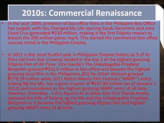 2010s: Commercial Renaissance
• In the year 2009, presence of box-office films in the Philippine Box Office
has surged, with You Changed My Life starring Sarah Geronimo and John
Lloyd Cruz generated ₱230 million, making it the first Filipino movies to
breach the 200 million pesos mark. This started the commercial box office
success trend in the Philippine Cinema.
• In 2011 is the most fruitful year in Philippine Cinema history as 3 of its
films (all from Star Cinema) landed in the top 3 of the highest grossing
Filipino Film of All-Time. Vice Ganda's The Unkabogable Praybeyt
Benjamin grossed ₱331.6 million in box office and became the highest
grossing local film in the Philippines.[65] No Other Woman grossed
₱278.39 million while 2011 Metro Manila Film Festival ("MMFF") entry
Enteng Ng Ina Mo, has a gross income of ₱237.89 million (as of January 7,
2012) and considered as the highest grossing MMFF entry of all time.
However, Sisterakas , a Kris Aquino-Ai Ai delas Alas-Vice Ganda movie,
replaced the title of Enteng ng Ina Mo and the Unkabogable Praybeyt
Benjamin as it became the highest grossing Filipino film and highest
grossing MMFF entry of all time.
 