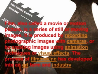 Film, also called a movie or motion
picture, is a series of still or moving
images. It is produced by recording
photographic images with cameras, or
by creating images using animation
techniques or visual effects. The
process of filmmaking has developed
into an art form and industry.
 