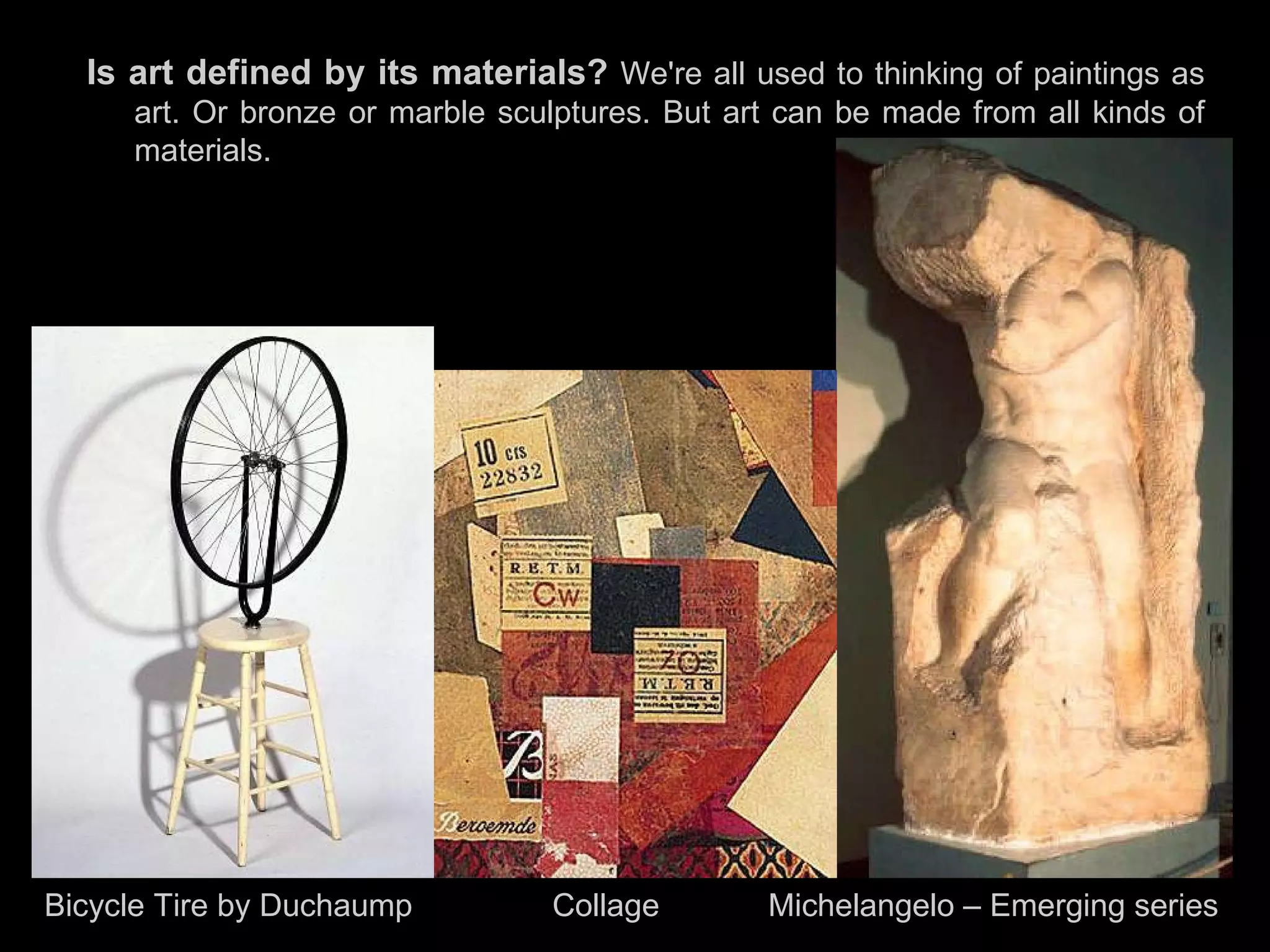 Is art defined by its materials?   We're all used to thinking of paintings as art. Or bronze or marble sculptures. But art can be made from all kinds of materials.  Bicycle Tire by Duchaump  Collage   Michelangelo – Emerging series 