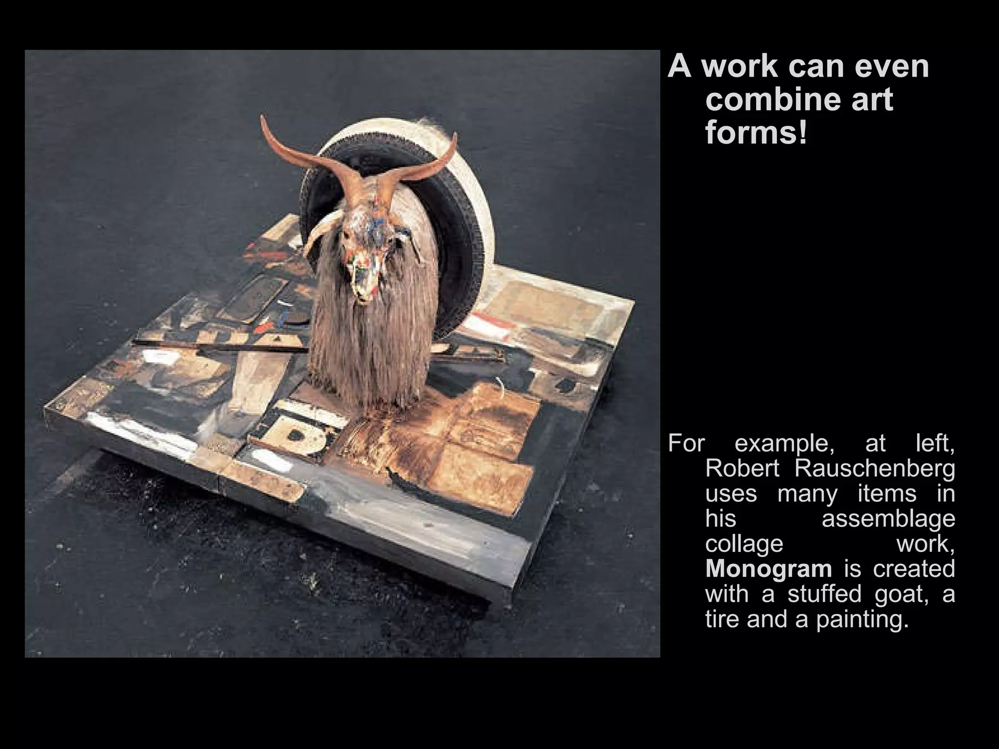 A work can even combine art forms!   For example, at left, Robert Rauschenberg uses many items in his assemblage collage work,  Monogram  is created with a stuffed goat, a tire and a painting. 