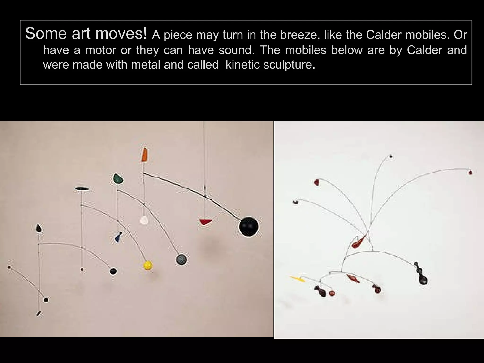 Some art moves!  A piece may turn in the breeze, like the Calder mobiles. Or have a motor or they can have sound. The mobiles below are by Calder and were made with metal and called  kinetic sculpture. 