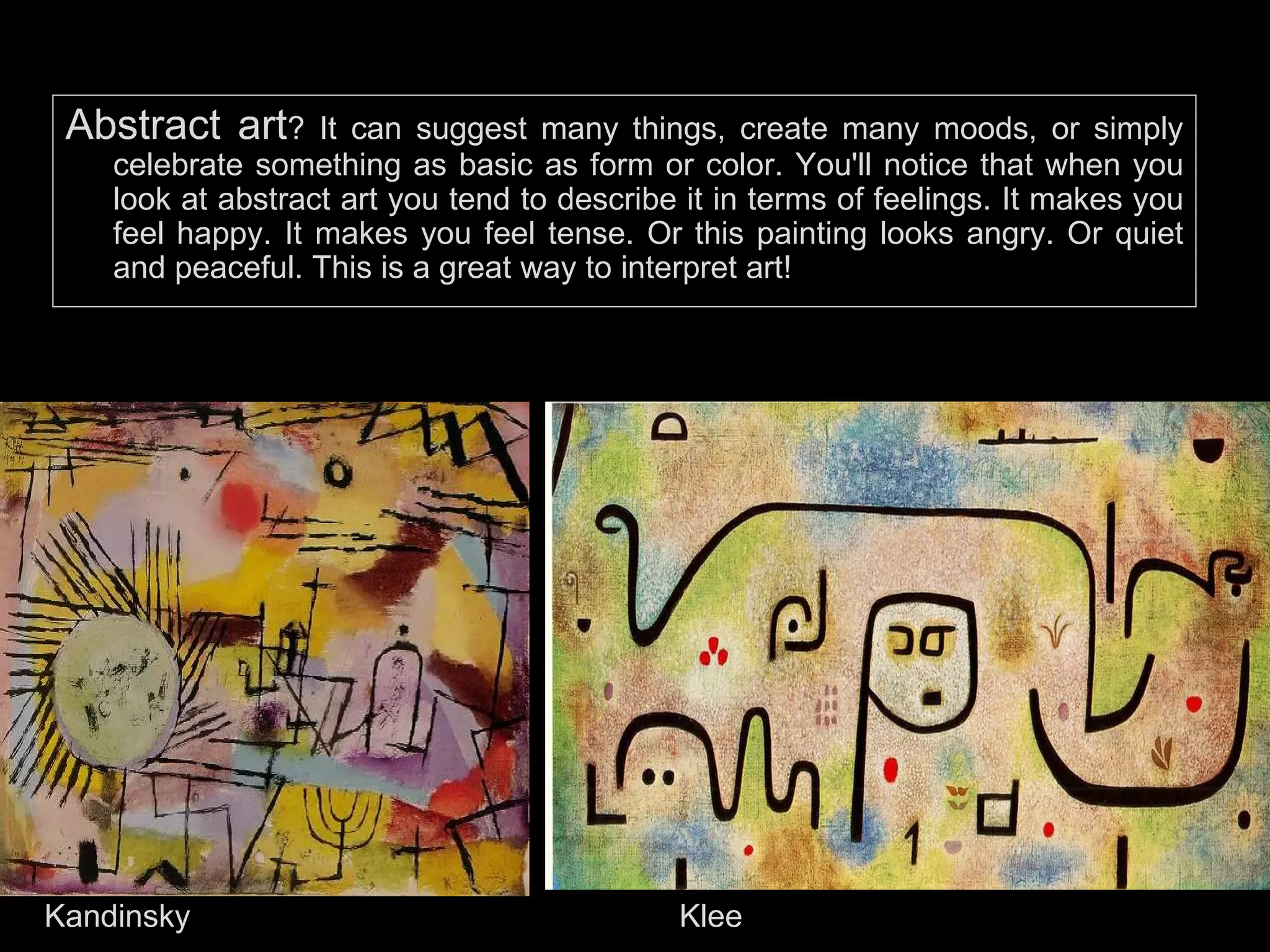 Abstract art ? It can suggest many things, create many moods, or simply celebrate something as basic as form or color. You'll notice that when you look at abstract art you tend to describe it in terms of feelings. It makes you feel happy. It makes you feel tense. Or this painting looks angry. Or quiet and peaceful. This is a great way to interpret art!  Kandinsky Klee 