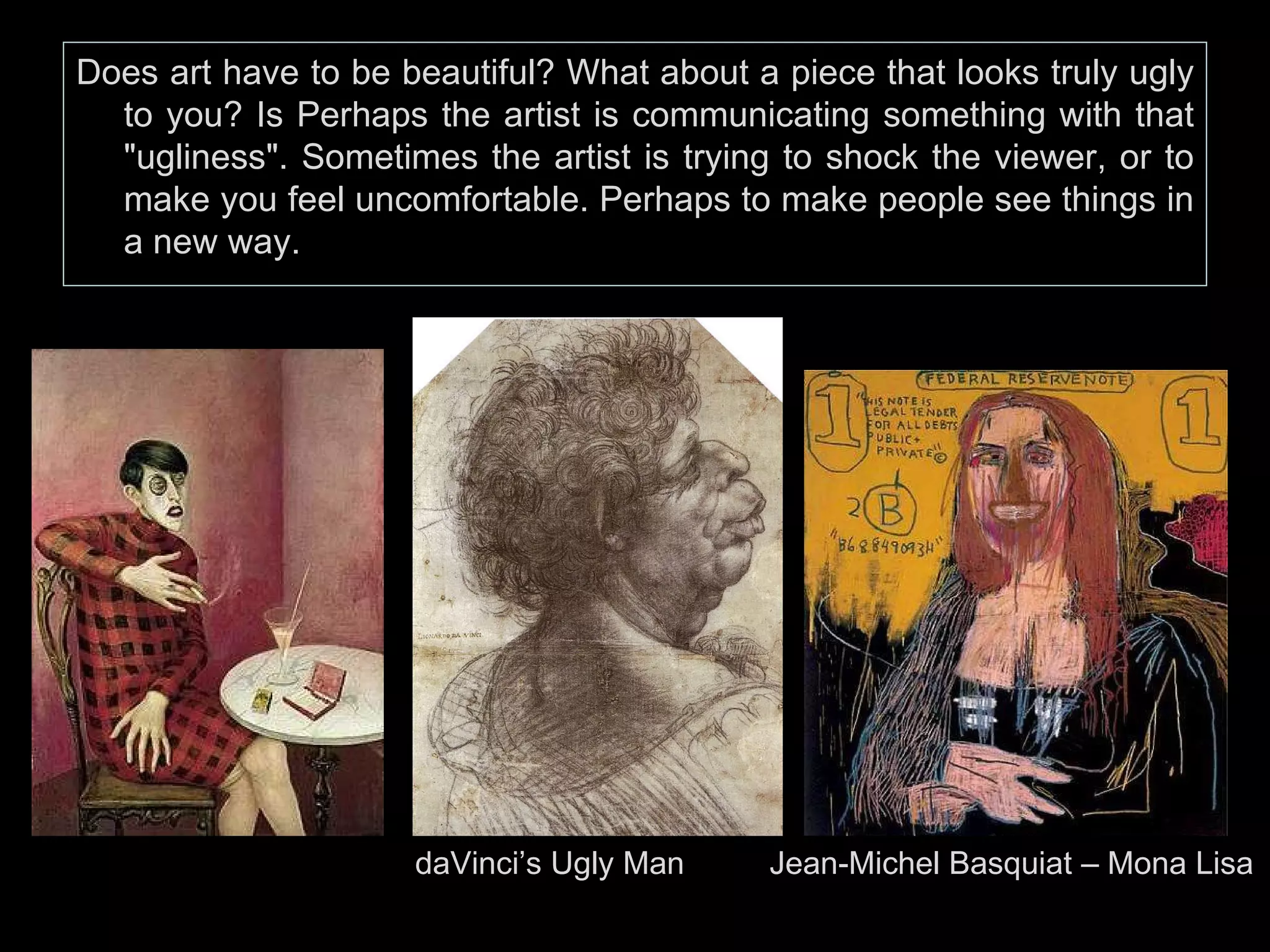 Does art have to be beautiful? What about a piece that looks truly ugly to you? Is Perhaps the artist is communicating something with that "ugliness". Sometimes the artist is trying to shock the viewer, or to make you feel uncomfortable. Perhaps to make people see things in a new way. daVinci’s Ugly Man    Jean-Michel Basquiat – Mona Lisa 