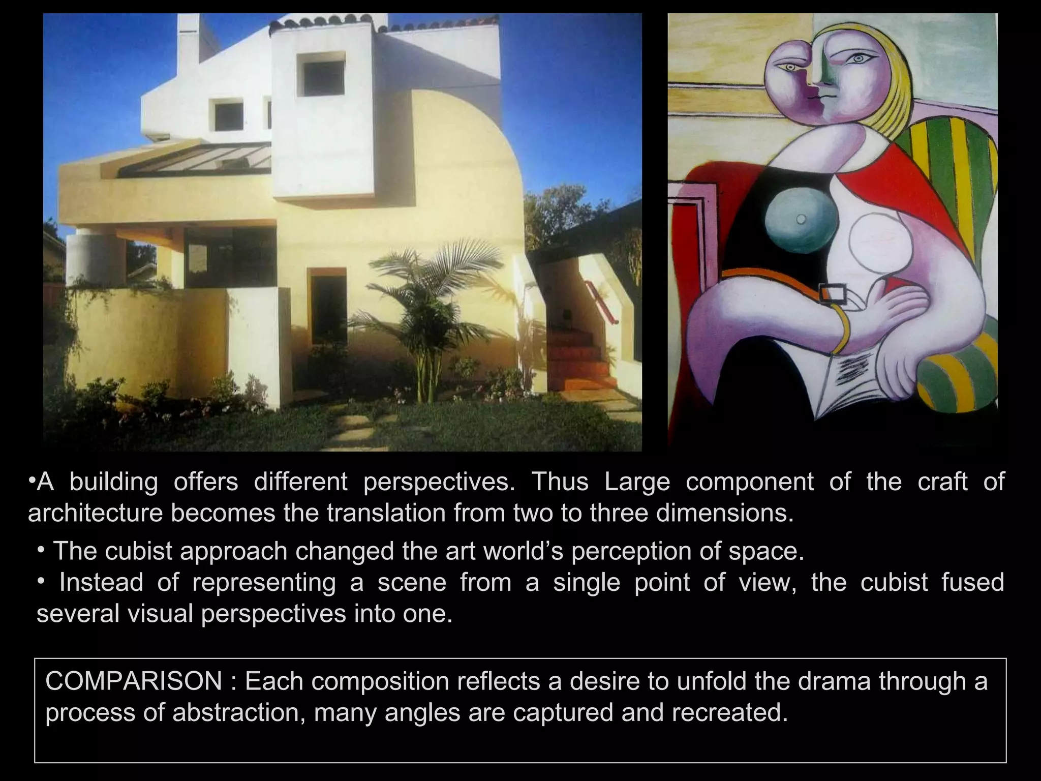 A building offers different perspectives. Thus Large component of the craft of architecture becomes the translation from two to three dimensions. The cubist approach changed the art world’s perception of space. Instead of representing a scene from a single point of view, the cubist fused several visual perspectives into one. COMPARISON :  Each composition reflects a desire to unfold the drama through a process of abstraction, many angles are captured and recreated. 