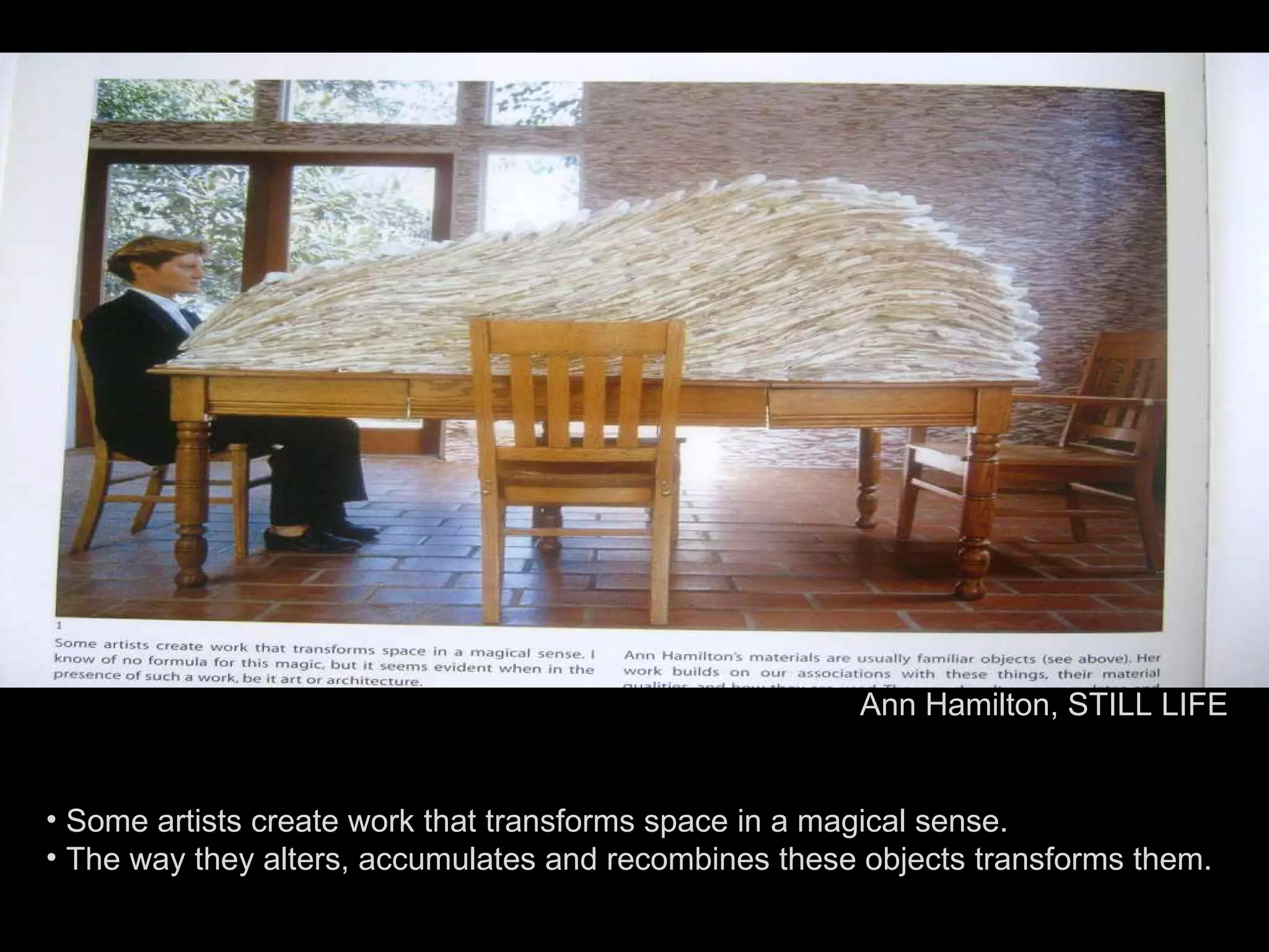Some artists create work that transforms space in a magical sense. The way they alters, accumulates and recombines these objects transforms them. Ann Hamilton, STILL LIFE 