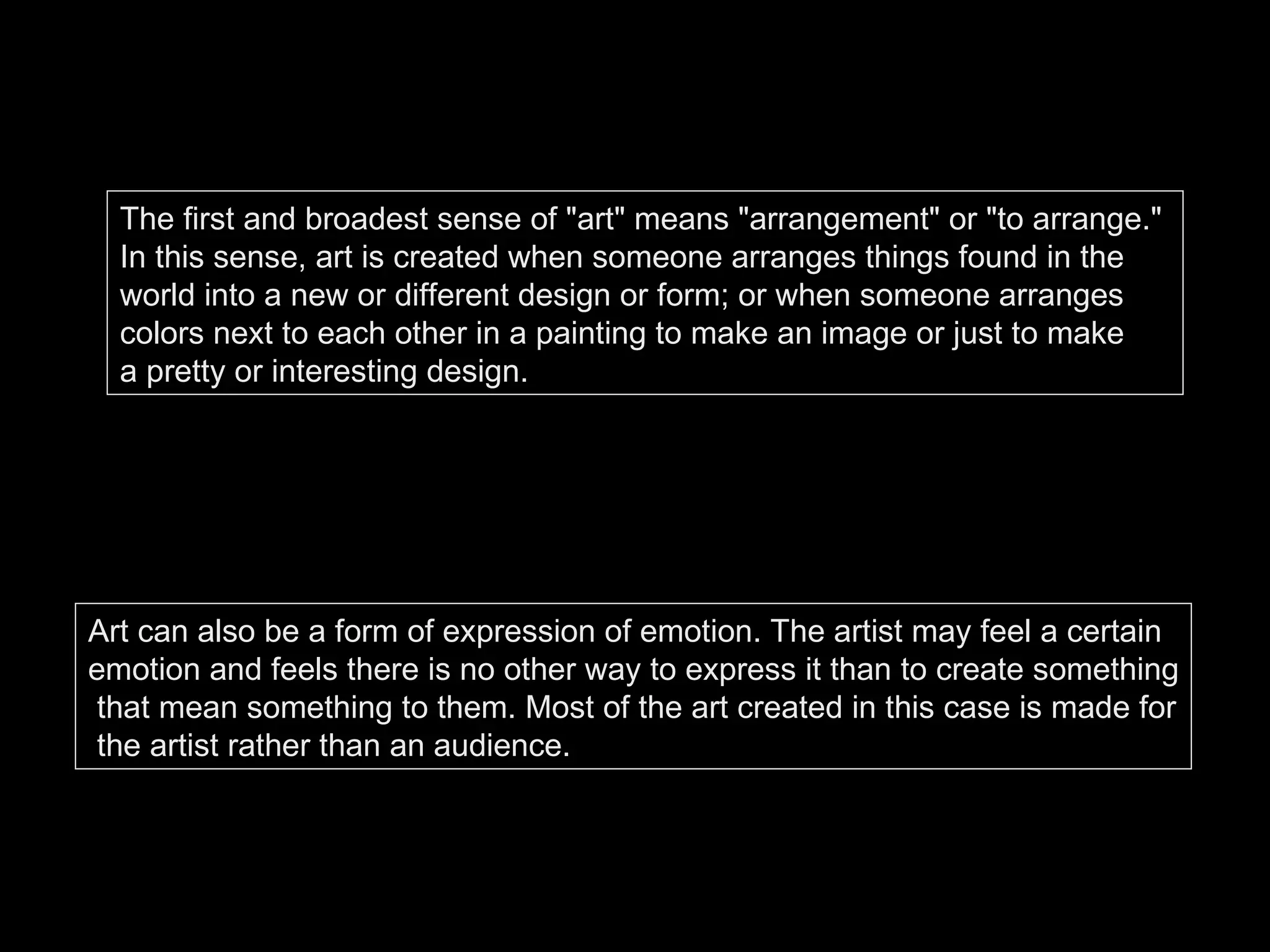 The first and broadest sense of "art" means "arrangement" or "to arrange."  In this sense, art is created when someone arranges things found in the  world into a new or different design or form; or when someone arranges  colors next to each other in a painting to make an image or just to make  a pretty or interesting design. Art can also be a form of expression of emotion. The artist may feel a certain  emotion and feels there is no other way to express it than to create something that mean something to them. Most of the art created in this case is made for the artist rather than an audience.  