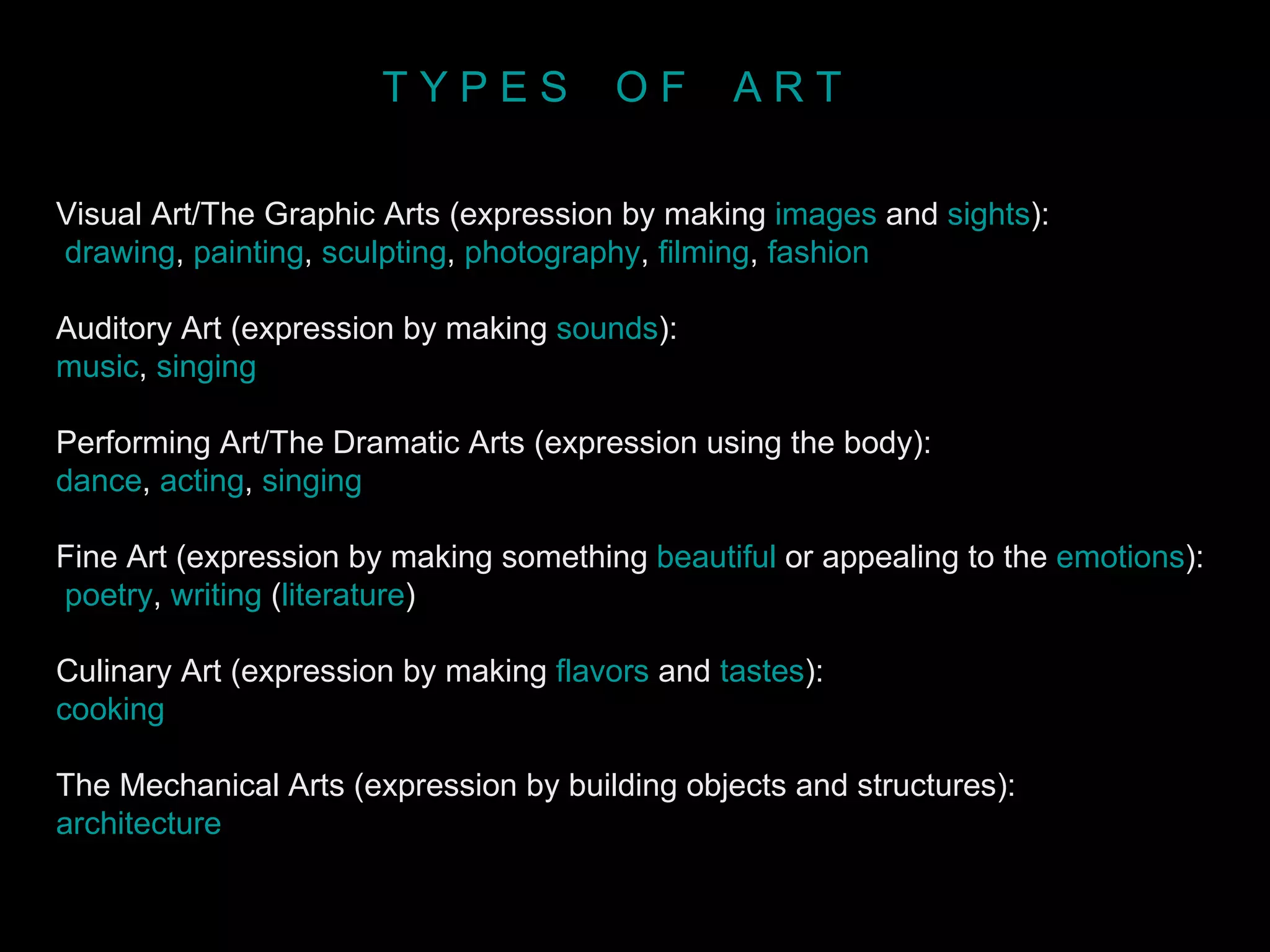 Visual Art/The Graphic Arts (expression by making  images  and  sights ): drawing ,  painting ,  sculpting ,  photography ,  filming ,  fashion   Auditory Art (expression by making  sounds ):  music ,  singing   Performing Art/The Dramatic Arts (expression using the body):  dance ,  acting ,  singing   Fine Art (expression by making something  beautiful  or appealing to the  emotions ): poetry ,  writing  ( literature )  Culinary Art (expression by making  flavors  and  tastes ):  cooking   The Mechanical Arts (expression by building objects and structures):  architecture   T Y P E S  O F  A R T 
