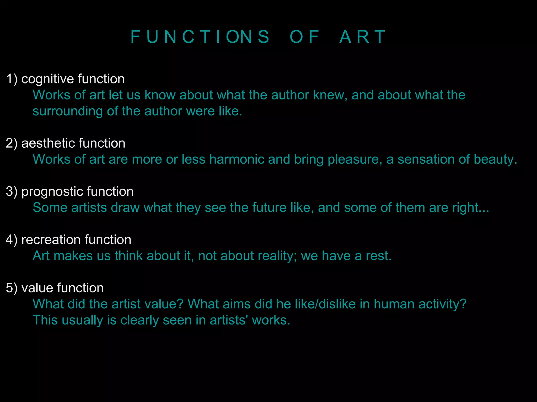 1) cognitive function Works of art let us know about what the author knew, and about what the  surrounding of the author were like.   2) aesthetic function Works of art are more or less harmonic and bring pleasure, a sensation of beauty. 3) prognostic function Some artists draw what they see the future like, and some of them are right...  4) recreation function Art makes us think about it, not about reality; we have a rest.   5) value function What did the artist value? What aims did he like/dislike in human activity?  This usually is clearly seen in artists' works.   F U N C T I ON S  O F  A R T 