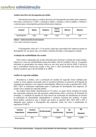Análise descritiva do desempenho percebido

      Inicialmente procedeu-se à análise descritiva do desempenho percebido pelas empresas.
Para tanto, construiu-se a TAB 1, contendo a média, a mediana, o desvio padrão, o mínimo e
o máximo para o desempenho geral percebido pelas empresas.

                                                        Desvio
      Variável           Média           Mediana                       Mínimo          Máximo
                                                        Padrão

    Desempenho             3,83               4,00       0,62           1,50             4,83

Tabela 1 – Análise descritiva do desempenho
Fonte: Dados coletados da pesquisa



     O desempenho variou de 1 a 5 na escala, sendo que a percepção das empresas quanto ao
desempenho foi, em geral, alta, com média e mediana elevadas e uma pequena variação.

Avaliação da confiabilidade das escalas

     Para avaliar a adequação das escalas utilizadas para mensurar a opinião dos entrevistados,
utilizou-se o teste de confiabilidade interna dos dados, alfa de Cronbach. Para as 32 questões
utilizadas no questionário em estudo, obteve-se um valor geral de alfa de 0,805. Conclui-se
que a consistência interna das escalas é boa, pois o valor encontrado está acima do nível
mínimo aceitável, que é de 0,6 (HAIR et al. 2009).


Análise de regressão múltipla

    Procedeu-se à análise, com a construção do modelo de regressão linear múltipla para
avaliar se existe alguma associação entre as questões referentes ao processo de formação da
estratégia nas empresas e seu respectivo desempenho. Observou-se que as questões Q21, Q24,
Q29 e Q32 se mostraram importantes para a explicação do desempenho das empresas, de
acordo com o modelo de regressão obtido.
    Do modelo final obtido, identificaram-se 19 outliers, os quais foram retirados do estudo
por representar empresas que não possuíam conhecimento sobre o processo de formação da
estratégia. A validação do modelo foi feita através da verificação do atendimento do mesmo
às suposições de normalidade, independência e variância constante dos resíduos. A partir
dessa análise, concluiu-se que o modelo que utiliza as questões Q21, Q24, Q29 e Q32 é
adequado para explicar o desempenho das empresas, tendo em vista o atendimento às
suposições (TAB 2).

   Variável           Variável                             Sig.            R2              Sig.
                                     β Padronizado
  Dependente       Independente                       (Coeficientes)    Ajustado        (Modelo)

 Desempenho             Q21              0,259           < 0,001          0,391          < 0,001




VIII Convibra Administração – Congresso Virtual Brasileiro de Administração – www.convibra.com.br
 