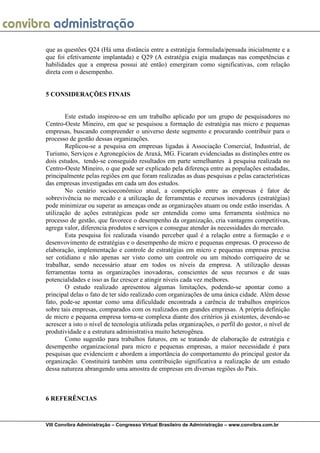 que as questões Q24 (Há uma distância entre a estratégia formulada/pensada inicialmente e a
que foi efetivamente implantada) e Q29 (A estratégia exigia mudanças nas competências e
habilidades que a empresa possui até então) emergiram como significativas, com relação
direta com o desempenho.


5 CONSIDERAÇÕES FINAIS


        Este estudo inspirou-se em um trabalho aplicado por um grupo de pesquisadores no
Centro-Oeste Mineiro, em que se pesquisou a formação de estratégia nas micro e pequenas
empresas, buscando compreender o universo deste segmento e procurando contribuir para o
processo de gestão dessas organizações.
        Replicou-se a pesquisa em empresas ligadas à Associação Comercial, Industrial, de
Turismo, Serviços e Agronegócios de Araxá, MG. Ficaram evidenciadas as distinções entre os
dois estudos, tendo-se conseguido resultados em parte semelhantes à pesquisa realizada no
Centro-Oeste Mineiro, o que pode ser explicado pela diferença entre as populações estudadas,
principalmente pelas regiões em que foram realizadas as duas pesquisas e pelas características
das empresas investigadas em cada um dos estudos.
        No cenário socioeconômico atual, a competição entre as empresas é fator de
sobrevivência no mercado e a utilização de ferramentas e recursos inovadores (estratégias)
pode minimizar ou superar as ameaças onde as organizações atuam ou onde estão inseridas. A
utilização de ações estratégicas pode ser entendida como uma ferramenta sistêmica no
processo de gestão, que favorece o desempenho da organização, cria vantagens competitivas,
agrega valor, diferencia produtos e serviços e consegue atender às necessidades do mercado.
        Esta pesquisa foi realizada visando perceber qual é a relação entre a formação e o
desenvovimento de estratégias e o desempenho de micro e pequenas empresas. O processo de
elaboração, implementação e controle de estratégias em micro e pequenas empresas precisa
ser cotidiano e não apenas ser visto como um controle ou um método corriqueiro de se
trabalhar, sendo necessário atuar em todos os níveis da empresa. A utilização dessas
ferramentas torna as organizações inovadoras, conscientes de seus recursos e de suas
potencialidades e isso as faz crescer e atingir níveis cada vez melhores.
        O estudo realizado apresentou algumas limitações, podendo-se apontar como a
principal delas o fato de ter sido realizado com organizações de uma única cidade. Além desse
fato, pode-se apontar como uma dificuldade encontrada a carência de trabalhos empíricos
sobre tais empresas, comparados com os realizados em grandes empresas. A própria definição
de micro e pequena empresa torna-se complexa diante dos critérios já existentes, devendo-se
acrescer a isto o nível de tecnologia utilizada pelas organizações, o perfil do gestor, o nível de
produtividade e a estrutura administrativa muito heterogênea.
        Como sugestão para trabalhos futuros, em se tratando de elaboração de estratégia e
desempenho organizacional para micro e pequenas empresas, a maior necessidade é para
pesquisas que evidenciem e abordem a importância do comportamento do principal gestor da
organização. Constituirá também uma contribuição significativa a realização de um estudo
dessa natureza abrangendo uma amostra de empresas em diversas regiões do País.



6 REFERÊNCIAS



VIII Convibra Administração – Congresso Virtual Brasileiro de Administração – www.convibra.com.br
 