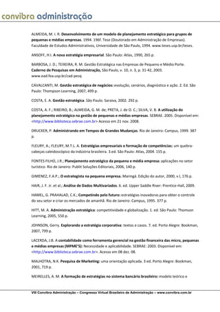 ALMEIDA, M. I. R. Desenvolvimento de um modelo de planejamento estratégico para grupos de
pequenas e médias empresas. 1994. 196f. Tese (Doutorado em Administração de Empresas).
Faculdade de Estudos Administrativos, Universidade de São Paulo, 1994. www.teses.usp.br/teses.

ANSOFF, H.I. A nova estratégia empresarial. São Paulo: Atlas, 1990, 265 p.

BARBOSA, J. D.; TEIXEIRA, R. M. Gestão Estratégica nas Empresas de Pequeno e Médio Porte.
Caderno de Pesquisas em Administração, São Paulo, v. 10, n. 3, p. 31-42, 2003.
www.ead.fea.usp.br/cad-pesq

CAVALCANTI, M. Gestão estratégica de negócios: evolução, cenários, diagnóstico e ação. 2. Ed. São
Paulo: Thompson Learning, 2007, 499 p.

COSTA, E. A. Gestão estratégica. São Paulo: Saraiva, 2002. 292 p.

COSTA, A. F.; RIBEIRO, B.; ALMEIDA, G. M. de; PRETA, J. de O. C.; SILVA, V. B. A utilização do
planejamento estratégico na gestão de pequenas e médias empresas. SEBRAE. 2005. Disponível em:
<http://www.biblioteca.sebrae.com.br> Acesso em 21 nov. 2008.

DRUCKER, P. Administrando em Tempos de Grandes Mudanças. Rio de Janeiro: Campus, 1999. 387
p.

FLEURY, A.; FLEURY, M.T.L. A. Estratégias empresariais e formação de competências: um quebra-
cabeças caleidoscópico da indústria brasileira. 3.ed. São Paulo: Atlas, 2004. 155 p.

FONTES FILHO, J.R.; Planejamento estratégico da pequena e média empresa: aplicações no setor
turístico. Rio de Janeiro: Publit Soluções Editoriais, 2006, 140 p.

GIMENEZ, F.A.P.; O estrategista na pequena empresa. Maringá. Edição do autor, 2000, v.l, 176 p.

HAIR, J. F. Jr. et al.; Análise de Dados Multivariados. 6. ed. Upper Saddle River: Prentice-Hall, 2009.

HAMEL, G. PRAHALAD, C.K.; Competindo pelo futuro: estratégias inovadoras para obter o controle
do seu setor e criar os mercados de amanhã. Rio de Janeiro: Campus, 1995. 377 p.

HITT, M. A. Administração estratégica: competitividade e globalização. 1. ed. São Paulo: Thomson
Learning, 2005, 550 p.

JOHNSON, Gerry. Explorando a estratégia corporativa: textos e casos. 7. ed. Porto Alegre: Bookman,
2007, 799 p.

LACERDA, J.B. A contabilidade como ferramenta gerencial na gestão financeira das micro, pequenas
e médias empresas (MPME’S): Necessidade e aplicabilidade. SEBRAE: 2003. Disponível em:
<http://www.biblioteca.sebrae.com.br>. Acesso em 08 dez. 08.

MALHOTRA, N.K. Pesquisa de Marketing: uma orientação aplicada. 3 ed. Porto Alegre: Bookman,
2001, 719 p.

MEIRELLES, A. M. A formação de estratégias no sistema bancário brasileiro: modelo teórico e


VIII Convibra Administração – Congresso Virtual Brasileiro de Administração – www.convibra.com.br
 