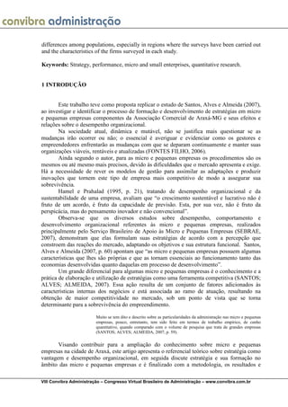 differences among populations, especially in regions where the surveys have been carried out
and the characteristics of the firms surveyed in each study.

Keywords: Strategy, performance, micro and small enterprises, quantitative research.


1 INTRODUÇÃO


        Este trabalho teve como proposta replicar o estudo de Santos, Alves e Almeida (2007),
ao investigar e identificar o processo de formação e desenvolvimento de estratégias em micro
e pequenas empresas componentes da Associação Comercial de Araxá-MG e seus efeitos e
relações sobre o desempenho organizacional.
        Na sociedade atual, dinâmica e mutável, não se justifica mais questionar se as
mudanças irão ocorrer ou não; o essencial é averiguar e evidenciar como os gestores e
empreendedores enfrentarão as mudanças com que se deparam continuamente e manter suas
organizações viáveis, rentáveis e atualizadas (FONTES FILHO, 2006).
        Ainda segundo o autor, para as micro e pequenas empresas os procedimentos são os
mesmos ou até mesmo mais precisos, devido às dificuldades que o mercado apresenta e exige.
Há a necessidade de rever os modelos de gestão para assimilar as adaptações e produzir
inovações que tornem este tipo de empresa mais competitivo de modo a assegurar sua
sobrevivência.
        Hamel e Prahalad (1995, p. 21), tratando de desempenho organizacional e da
sustentabilidade de uma empresa, avaliam que “o crescimento sustentável e lucrativo não é
fruto de um acordo, é fruto da capacidade de previsão. Esta, por sua vez, não é fruto da
perspicácia, mas do pensamento inovador e não convencional”.
        Observa-se que os diversos estudos sobre desempenho, comportamento e
desenvolvimento organizacional referentes às micro e pequenas empresas, realizados
principalmente pelo Serviço Brasileiro de Apoio às Micro e Pequenas Empresas (SEBRAE,
2007), demonstram que elas formulam suas estratégias de acordo com a percepção que
constroem das reações do mercado, adaptando os objetivos e sua estrutura funcional. Santos,
Alves e Almeida (2007, p. 60) apontam que “as micro e pequenas empresas possuem algumas
características que lhes são próprias e que as tornam essenciais ao funcionamento tanto das
economias desenvolvidas quanto daquelas em processo de desenvolvimento”.
        Um grande diferencial para algumas micro e pequenas empresas é o conhecimento e a
prática de elaboração e utilização de estratégias como uma ferramenta competitiva (SANTOS;
ALVES; ALMEIDA, 2007). Essa ação resulta de um conjunto de fatores adicionados às
características internas dos negócios e está associada ao ramo de atuação, resultando na
obtenção de maior competitividade no mercado, sob um ponto de vista que se torna
determinante para a sobrevivência do empreendimento.

                         Muito se tem dito e descrito sobre as particularidades da administração nas micro e pequenas
                         empresas, pouco, entretanto, tem sido feito em termos de trabalho empírico, de cunho
                         quantitativo, quando comparado com o volume de pesquisa que trata de grandes empresas
                         (SANTOS; ALVES; ALMEIDA, 2007, p. 59).

       Visando contribuir para a ampliação do conhecimento sobre micro e pequenas
empresas na cidade de Araxá, este artigo apresenta o referencial teórico sobre estratégia como
vantagem e desempenho organizacional, em seguida discute estratégia e sua formação no
âmbito das micro e pequenas empresas e é finalizado com a metodologia, os resultados e

VIII Convibra Administração – Congresso Virtual Brasileiro de Administração – www.convibra.com.br
 