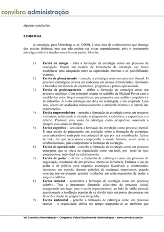 algumas conclusões.


2 ESTRATÉGIA

        A estratégia, para Mintzberg et al. (2000), é uma área de conhecimento que abrange
dez escolas distintas, mas que não podem ser vistas separadamente, pois o pensamento
estratégico não é a simples soma de suas partes. São elas:


       1)      Escola do design – trata a formação da estratégia como um processo de
               concepção. Propõe um modelo de formulação de estratégia que busca
               estabelecer uma adequação entre as capacidades internas e as possibilidades
               externas.
       2)      Escola de planejamento – concebe a estratégia como um processo formal. O
               processo estratégico precisa ser elaborado em passos diferenciados, orientados
               e baseados em técnicas de orçamentos, programas e planos operacionais.
       3)      Escola de posicionamento – define a formação de estratégia como um
               processo analítico. Com principal origem no trabalho de Michael Porter com o
               modelo das cinco forças competitivas, que propunha uma análise competitiva e
               de indústrias. A visão estratégia não deve ser restringida, e sim ampliada. Com
               isso, devem ser analisados minuciosamente o ambiente externo e o interno das
               organizações.
       4)      Escola empreendedora – percebe a formação de estratégia como um processo
               visionário, enfatizando a intuição, o julgamento, a sabedoria, a experiência e o
               critério. Promove uma visão da estratégia como perspectiva, associada à
               imagem e ao senso de direção.
       5)      Escola cognitiva – considera a formação da estratégia como processo mental.
               É uma escola de pensamento em evolução sobre a formação de estratégia,
               caracterizando-se mais pelo seu potencial do que por sua contribuição. Acima
               de tudo, diz que precisamos compreender a mente humana, assim como o
               cérebro humano, para compreender a formação de estratégia.
       6)      Escola do aprendizado – concebe a formação de estratégia como um processo
               emergente que se inicia na organização como um todo, por meio de seus
               componentes, individual ou coletivamente.
       7)      Escola de poder – define a formação de estratégia como um processo de
               negociação, resultando de um processo aberto de influência. Enfatiza o uso de
               poder e de política para negociar estratégias favoráveis a determinados
               interesses, em especial durante períodos de mudanças importantes, quando
               ocorrem inevitavelmente grandes oscilações em relacionamentos de poder e
               surgem conflitos.
       8)      Escola cultural – caracteriza a formação de estratégia como um processo
               coletivo. Traz a importante dimensão coletivista de processo social,
               assegurando um lugar para o estilo organizacional, ao lado do estilo pessoal,
               questionando a tendência popular de se dividir tudo em partes desconexas em
               favor da criação de perspectivas integradas.
       9)      Escola ambiental – percebe a formação de estratégia como um processo
               reativo – a organização utiliza seu tempo adaptando-se ao ambiente que



VIII Convibra Administração – Congresso Virtual Brasileiro de Administração – www.convibra.com.br
 