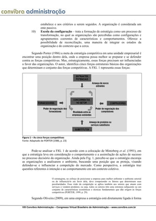 estabelece e aos critérios a serem seguidos. A organização é considerada um
                ente passivo.
       10)      Escola da configuração – trata a formação de estratégia como um processo de
                transformação, no qual as organizações são percebidas como configurações e
                agrupamentos coerentes de características e comportamentos. Oferece a
                possibilidade de reconciliação, uma maneira de integrar os estados da
                organização e do contexto que a cerca.

       Segundo Porter (1986) a meta da estratégia competitiva em uma unidade empresarial é
encontrar uma posição dentro dela, onde a empresa possa melhor se preparar e se defender
contra as forças competitivas. Mas, estrategicamente, essas forças precisam ser influenciadas
a favor das organizações. O autor, identifica cinco forças estruturais básicas das organizações
que determinam o conjunto das forças competitivas. A FIG. 1 representa essas forças:




Figura 1 – As cinco forças competitivas
Fonte: Adaptado de PORTER (1986, p. 23)


       Pode-se analisar a FIG. 1 de acordo com a colocação de Mintzberg et al. (1991), em
que a estratégia leva em consideração o comportamento e a assimilação de ações de sucesso
no processo decisório da organização. Ainda pela Fig. 1, percebe-se que a estratégia encoraja
as organizações a analisarem o ambiente, buscando uma posição que as proteja, visando
defender-se e influenciar a competição do mercado. Como perspectiva, a estratégia traz
questões referentes à intenção e ao comportamento em um contexto coletivo.


                          O estrategista, no esforço de posicionar a empresa para melhor enfrentar o ambiente setorial
                          ou de influenciá-lo em favor dela, deve compreender os fatores que determinam suas
                          peculiaridades. Essa visão da competição se aplica também aos setores que atuam com
                          serviços e vendem produtos; ou seja, todos os setores têm uma estrutura subjacente ou um
                          conjunto de características econômicas e técnicas fundamentais que dão origem às forças
                          competitivas (PORTER, 1999, p. 29).

        Segundo Oliveira (2009), em uma empresa a estratégia está diretamente ligada à forma

VIII Convibra Administração – Congresso Virtual Brasileiro de Administração – www.convibra.com.br
 