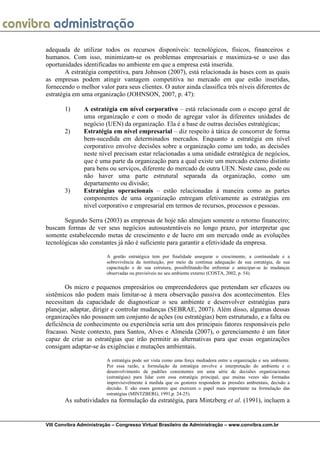 adequada de utilizar todos os recursos disponíveis: tecnológicos, físicos, financeiros e
humanos. Com isso, minimizam-se os problemas empresariais e maximiza-se o uso das
oportunidades identificadas no ambiente em que a empresa está inserida.
        A estratégia competitiva, para Johnson (2007), está relacionada às bases com as quais
as empresas podem atingir vantagem competitiva no mercado em que estão inseridas,
fornecendo o melhor valor para seus clientes. O autor ainda classifica três níveis diferentes de
estratégia em uma organização (JOHNSON, 2007, p. 47):

       1)      A estratégia em nível corporativo – está relacionada com o escopo geral de
               uma organização e com o modo de agregar valor às diferentes unidades de
               negócio (UEN) da organização. Ela é a base de outras decisões estratégicas;
       2)      Estratégia em nível empresarial – diz respeito à tática de concorrer de forma
               bem-sucedida em determinados mercados. Enquanto a estratégia em nível
               corporativo envolve decisões sobre a organização como um todo, as decisões
               neste nível precisam estar relacionadas a uma unidade estratégica de negócios,
               que é uma parte da organização para a qual existe um mercado externo distinto
               para bens ou serviços, diferente do mercado de outra UEN. Neste caso, pode ou
               não haver uma parte estrutural separada da organização, como um
               departamento ou divisão;
       3)      Estratégias operacionais – estão relacionadas à maneira como as partes
               componentes de uma organização entregam efetivamente as estratégias em
               nível corporativo e empresarial em termos de recursos, processos e pessoas.

       Segundo Serra (2003) as empresas de hoje não almejam somente o retorno financeiro;
buscam formas de ver seus negócios autosustentáveis no longo prazo, por interpretar que
somente estabelecendo metas de crescimento e de lucro em um mercado onde as evoluções
tecnológicas são constantes já não é suficiente para garantir a efetividade da empresa.

                         A gestão estratégica tem por finalidade assegurar o crescimento, a continuidade e a
                         sobrevivência da instituição, por meio da contínua adequação de sua estratégia, de sua
                         capacitação e de sua estrutura, possibilitando-lhe enfrentar e antecipar-se às mudanças
                         observadas ou previsíveis no seu ambiente externo (COSTA, 2002, p. 54).

       Os micro e pequenos empresários ou empreendedores que pretendam ser eficazes ou
sistêmicos não podem mais limitar-se à mera observação passiva dos acontecimentos. Eles
necessitam da capacidade de diagnosticar o seu ambiente e desenvolver estratégias para
planejar, adaptar, dirigir e controlar mudanças (SEBRAE, 2007). Além disso, algumas dessas
organizações não possuem um conjunto de ações (ou estratégias) bem estruturado, e a falta ou
deficiência de conhecimento ou experiência seria um dos principais fatores responsáveis pelo
fracasso. Neste contexto, para Santos, Alves e Almeida (2007), o gerenciamento é um fator
capaz de criar as estratégias que irão permitir as alternativas para que essas organizações
consigam adaptar-se às exigências e mutações ambientais.

                         A estratégia pode ser vista como uma força mediadora entre a organização e seu ambiente.
                         Por essa razão, a formulação da estratégia envolve a interpretação do ambiente e o
                         desenvolvimento de padrões consistentes em uma série de decisões organizacionais
                         (estratégias) para lidar com essa estratégia principal, que muitas vezes são formadas
                         imprevisivelmente à medida que os gestores respondem às pressões ambientais, decisão a
                         decisão. E são esses gestores que exercem o papel mais importante na formulação das
                         estratégias (MINTZBERG, 1991,p. 24-25).
       As subatividades na formulação da estratégia, para Mintzberg et al. (1991), incluem a


VIII Convibra Administração – Congresso Virtual Brasileiro de Administração – www.convibra.com.br
 