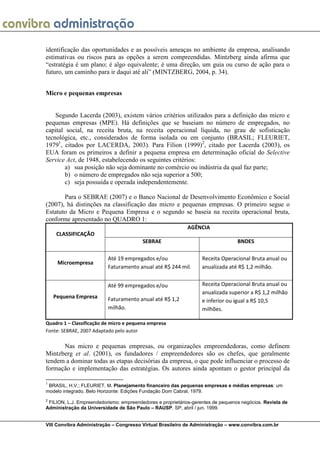 identificação das oportunidades e as possíveis ameaças no ambiente da empresa, analisando
estimativas ou riscos para as opções a serem compreendidas. Mintzberg ainda afirma que
“estratégia é um plano; é algo equivalente; é uma direção, um guia ou curso de ação para o
futuro, um caminho para ir daqui até ali” (MINTZBERG, 2004, p. 34).


Micro e pequenas empresas


    Segundo Lacerda (2003), existem vários critérios utilizados para a definição das micro e
pequenas empresas (MPE). Há definições que se baseiam no número de empregados, no
capital social, na receita bruta, na receita operacional líquida, no grau de sofisticação
tecnológica, etc., considerados de forma isolada ou em conjunto (BRASIL; FLEURIET,
19791, citados por LACERDA, 2003). Para Filion (1999)2, citado por Lacerda (2003), os
EUA foram os primeiros a definir a pequena empresa em determinação oficial do Selective
Service Act, de 1948, estabelecendo os seguintes critérios:
        a) sua posição não seja dominante no comércio ou indústria da qual faz parte;
        b) o número de empregados não seja superior a 500;
        c) seja possuída e operada independentemente.

       Para o SEBRAE (2007) e o Banco Nacional de Desenvolvimento Econômico e Social
(2007), há distinções na classificação das micro e pequenas empresas. O primeiro segue o
Estatuto da Micro e Pequena Empresa e o segundo se baseia na receita operacional bruta,
conforme apresentado no QUADRO 1:
                                                            AGÊNCIA
     CLASSIFICAÇÃO
                                         SEBRAE                                   BNDES

                          Até 19 empregados e/ou                   Receita Operacional Bruta anual ou
     Microempresa
                          Faturamento anual até R$ 244 mil.        anualizada até R$ 1,2 milhão.


                          Até 99 empregados e/ou                   Receita Operacional Bruta anual ou
                                                                   anualizada superior a R$ 1,2 milhão
    Pequena Empresa       Faturamento anual até R$ 1,2             e inferior ou igual a R$ 10,5
                          milhão.                                  milhões.

Quadro 1 – Classificação de micro e pequena empresa
Fonte: SEBRAE, 2007 Adaptado pelo autor

      Nas micro e pequenas empresas, ou organizações empreendedoras, como definem
Mintzberg et al. (2001), os fundadores / empreendedores são os chefes, que geralmente
tendem a dominar todas as etapas decisórias da empresa, o que pode influenciar o processo de
formação e implementação das estratégias. Os autores ainda apontam o gestor principal da

1
 BRASIL, H.V.; FLEURIET, M. Planejamento financeiro das pequenas empresas e médias empresas: um
modelo integrado. Belo Horizonte: Edições Fundação Dom Cabral, 1979.
2
 FILION, L.J. Empreendedorismo: empreendedores e proprietários-gerentes de pequenos negócios. Revista de
Administração da Universidade de São Paulo – RAUSP. SP, abril / jun. 1999.


VIII Convibra Administração – Congresso Virtual Brasileiro de Administração – www.convibra.com.br
 