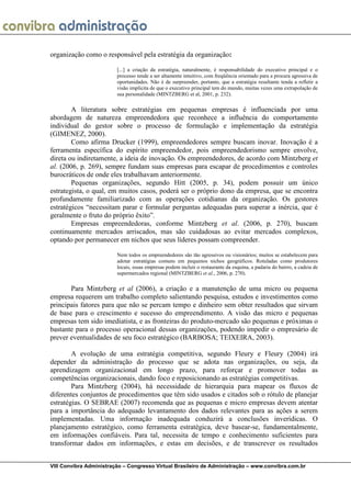 organização como o responsável pela estratégia da organização:

                         [...] a criação da estratégia, naturalmente, é responsabilidade do executivo principal e o
                         processo tende a ser altamente intuitivo, com freqüência orientado para a procura agressiva de
                         oportunidades. Não é de surpreender, portanto, que a estratégia resultante tenda a refletir a
                         visão implícita de que o executivo principal tem do mundo, muitas vezes uma extrapolação de
                         sua personalidade (MINTZBERG et al, 2001, p. 232).

        A literatura sobre estratégias em pequenas empresas é influenciada por uma
abordagem de natureza empreendedora que reconhece a influência do comportamento
individual do gestor sobre o processo de formulação e implementação da estratégia
(GIMENEZ, 2000).
        Como afirma Drucker (1999), empreendedores sempre buscam inovar. Inovação é a
ferramenta específica do espírito empreendedor, pois empreendedorismo sempre envolve,
direta ou indiretamente, a ideia de inovação. Os empreendedores, de acordo com Mintzberg et
al. (2006, p. 269), sempre fundam suas empresas para escapar de procedimentos e controles
burocráticos de onde eles trabalhavam anteriormente.
        Pequenas organizações, segundo Hitt (2005, p. 34), podem possuir um único
estrategista, o qual, em muitos casos, poderá ser o próprio dono da empresa, que se encontra
profundamente familiarizado com as operações cotidianas da organização. Os gestores
estratégicos “necessitam parar e formular perguntas adequadas para superar a inércia, que é
geralmente o fruto do próprio êxito”.
        Empresas empreendedoras, conforme Mintzberg et al. (2006, p. 270), buscam
continuamente mercados arriscados, mas são cuidadosas ao evitar mercados complexos,
optando por permanecer em nichos que seus líderes possam compreender.

                         Nem todos os empreendedores são tão agressivos ou visionários; muitos se estabelecem para
                         adotar estratégias comuns em pequenos nichos geográficos. Rotuladas como produtores
                         locais, essas empresas podem incluir o restaurante da esquina, a padaria do bairro, a cadeia de
                         supermercados regional (MINTZBERG et al., 2006, p. 270).

       Para Mintzberg et al (2006), a criação e a manutenção de uma micro ou pequena
empresa requerem um trabalho completo salientando pesquisa, estudos e investimentos como
principais fatores para que não se percam tempo e dinheiro sem obter resultados que sirvam
de base para o crescimento e sucesso do empreendimento. A visão das micro e pequenas
empresas tem sido imediatista, e as fronteiras do produto-mercado são pequenas e próximas o
bastante para o processo operacional dessas organizações, podendo impedir o empresário de
prever eventualidades de seu foco estratégico (BARBOSA; TEIXEIRA, 2003).

        A evolução de uma estratégia competitiva, segundo Fleury e Fleury (2004) irá
depender da administração do processo que se adota nas organizações, ou seja, da
aprendizagem organizacional em longo prazo, para reforçar e promover todas as
competências organizacionais, dando foco e reposicionando as estratégias competitivas.
        Para Mintzberg (2004), há necessidade de hierarquia para mapear os fluxos de
diferentes conjuntos de procedimentos que têm sido usados e citados sob o rótulo de planejar
estratégias. O SEBRAE (2007) recomenda que as pequenas e micro empresas devem atentar
para a importância do adequado levantamento dos dados relevantes para as ações a serem
implementadas. Uma informação inadequada conduzirá a conclusões inverídicas. O
planejamento estratégico, como ferramenta estratégica, deve basear-se, fundamentalmente,
em informações confiáveis. Para tal, necessita de tempo e conhecimento suficientes para
transformar dados em informações, e estas em decisões, e de transcrever os resultados


VIII Convibra Administração – Congresso Virtual Brasileiro de Administração – www.convibra.com.br
 