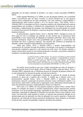 planejados em um plano contendo as decisões e as ações a serem executadas (SEBRAE,
2007).
       Ainda segundo Mintzberg et al. (2006), no caso da pequena empresa, ela é controlada
rígida e pessoalmente pelo seu dono. Contudo, os autores afirmam que se essa pequena
empresa estiver amparada por um líder estrategista, com visão sistêmica e empreendedora, o
empreendimento pode tornar-se grande e vir a ter sucesso maior. Para Santos, Alves e
Almeida (2007), as estratégias nas micro e pequenas empresas são influenciadas pela natureza
empreendedora que reconhece a influência do comportamento do dirigente no processo de
formulação e implementação da estratégia. Esta abordagem tem sua preocupação em estudar
as características pessoais do dirigente e o processo de gestão estratégica utilizado nas micro e
pequenas empresas.
       O gerenciamento, segundo Santos, Alves e Almeida (2007), configura-se como um
fator capaz de criar as estratégias que poderão, ou não, permitir que as alternativas deem
possibilidade a essas organizações de adaptação às mudanças ambientais. Desse modo, duas
posturas estratégicas surgem como uma possibilidade para se garantir a conservação das
atividades das micro e pequenas empresas. Tais posturas têm influência na propensão do
dirigente a adotar estratégias empreendedoras ou conservadoras.
       Aínda para Santos, Alves e Almeida (2007), a postura empreendedora tem
características de constante inovação de produtos e tecnologias. Essa postura é orientada para
uma posição competitiva agressiva e sem temores de correr riscos. Na direção contrária, a
postura conservadora mostra-se com mínima propensão a inovação, com postura competitiva
cuidadosa e recatada disposição para assumir riscos.

                         A tomada de decisão é também flexível, com uma alta concentração de poder permitindo
                         rápida reação. A criação de estratégia, naturalmente, é responsabilidade do executivo
                         principal e o processo tende a ser altamente intuitivo, com freqüência, orientado para a
                         procura agressiva de oportunidades. Não é de se surpreender, portanto, que a estratégia
                         resultante tenda a refletir a visão implícita de que o executivo principal tem do mundo, muitas
                         vezes uma extrapolação de sua personalidade. (MINTZBERG et al., 2001, p. 232).

        Na citação acima percebe-se que com o poder concentrado nas mãos do dirigente a
tomada de decisão torna-se mais rápida e flexível. Pinheiro (1996), citado por Santos, Alves e
Almeida (2007), argumenta que as influências pessoais do dirigente da pequena empresa são
as mais importantes no processo de gestão, mas não são exclusivas.
        O ambiente externo à organização é importante no processo de tomada de decisão
pertinente às ações que a empresa deva assumir. À medida que a empresa cresce e se
profissionaliza, segundo Santos, Alves e Almeida (2007), é necessário que outros
profissionais comecem a participar do processo decisório. Essas contribuições tendem a ser
mais técnicas, objetivando o melhor para a organização. Essas informações transformadas em
ações são pertinentes para que o empreendimento alcance seus objetivos.
        Para Costa et al. (2005), em uma pequena empresa os pontos fortes e pontos fracos
podem ser avaliados em relação a: estrutura organizacional, cultura organizacional, postura
estratégica, nível de tecnologia empregada, capacidade de inovação e criatividade, talento do
empresário, capacidade de adaptação às flutuações de mercado e baixos custos indiretos, entre
outros. Por outro lado, ainda segundo os autores, as empresas são geralmente afetadas na sua
produtividade pela má aplicação (ou falta de aplicação) de recursos materiais e financeiros
disponíveis, má utilização de técnicas gerenciais fundamentais, baixa dinâmica na utilização
da mão de obra, ausência de qualidade e aspectos inovadores dos produtos.




VIII Convibra Administração – Congresso Virtual Brasileiro de Administração – www.convibra.com.br
 
