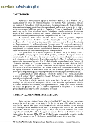 3 METODOLOGIA


         Pretendeu-se nesta pesquisa replicar o trabalho de Santos, Alves e Almeida (2007),
que realizaram um estudo em empresas no centro-oeste mineiro. Para a identificação e análise
do processo de formação de estratégia nas micro e pequenas empresas, foi desenvolvida uma
pesquisa quantitativa de caráter descritivo. A unidade de análise desta pesquisa são as micro e
pequenas empresas (MPE) que compõem a Associação Comercial da cidade de Araxá-MG. O
motivo da escolha desta unidade de análise é devido ao elevado surgimento de pequenos
negócios, pela demanda crescente em turismo, mineração e prestação de serviços. As
unidades de observação foram os gestores e empreendedores das MPE.
         A população deste estudo consistiu de 947 micro e pequenas empresas,
compreendendo diversas atividades exercidas. Informações oficiais dão conta de que
atualmente são 947 associados; todavia, contatos realizados com a diretoria da entidade,
revelaram que apenas 812 estão em atividade. Foram enviados 490 questionários, por meio de
mala-direta, aos associados que aceitaram participar da pesquisa, obtendo um retorno de 332
questionários respondidos (amostra probabilística). Levou-se em conta a possibilidade de
obter uma amostra com o maior número possível de respondentes.
         Esse questionário foi o mesmo adaptado de Meirelles (2003) por Santos, Alves e
Almeida (2007) na sua pesquisa. Consta de 39 questões, distribuídas da seguinte forma: 1)
caracterização do respondente e da empresa (questões não numeradas); 2) conhecimento
referente aos aspectos da formação da estratégia (questões 1 a 32); e 3) avaliação subjetiva do
desempenho da empresa (questões 33 a 35). Foi utilizada uma escala Likert de 5 pontos (de
“Discordo totalmente” a “Concordo totalmente”). Essa escala, segundo Malhotra (2001),
possui cinco categorias de respostas e exige que os participantes indiquem um grau de
concordância ou de discordância com cada uma de uma série de afirmações relacionadas com
os objetos de estímulo. A preocupação maior foi com a clareza e precisão dos termos, de
modo que os respondentes pudessem compreender e responder adequadamente às questões.
         Os dados coletados foram tabulados e submetidos a análises uni e multivariadas, com
o auxílio do software PASW (Predictive Analytics Software), visando elaborar o tratamento
estatístico pretendido pela pesquisa.
         Para avaliar as relações existentes entre as variáveis do processo de formação da
estratégia nas empresas e seu desempenho, foi utilizada a análise de regressão linear múltipla
e a técnica de análise discriminante, que segundo Malhotra (2001), é uma técnica de análise
de dados de pesquisa em que a variável dependente é categórica e as variáveis
prognosticadoras ou independentes têm natureza intervalar.


4 APRESENTAÇÃO E ANÁLISE DOS RESULTADOS


        Assim como no estudo de Santos, Alves e Almeida (2007), a variável que caracteriza o
desempenho geral percebido pelas organizações foi obtida pela média aritmética entre as
questões Q33, Q34 e Q35, sendo a questão Q33 dividida por duas antes do cálculo para que
esta, que originalmente está numa escala de 0 a 10, passe para uma escala de 0 a 5. Os autores
supracitados chamam atenção para o fato de haver um possível problema com valores
originalmente entre 0,00 e 1,99 na Q33, pois esses, numa divisão por 2, estariam abaixo do
valor mínimo das questões Q34 e Q35, que é 1. Porém, aqui também todos os valores obtidos
para Q33 foram maiores que 2, eliminando a possibilidade de ocorrência deste fato.


VIII Convibra Administração – Congresso Virtual Brasileiro de Administração – www.convibra.com.br
 