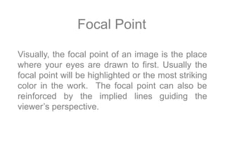 Focal Point
Visually, the focal point of an image is the place
where your eyes are drawn to first. Usually the
focal point will be highlighted or the most striking
color in the work. The focal point can also be
reinforced by the implied lines guiding the
viewer’s perspective.
 