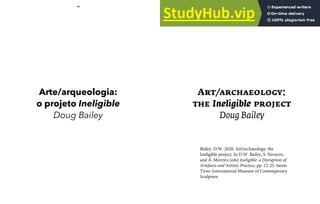 10 11
Arte/arqueologia:
o projeto Ineligible
Doug Bailey
Art/archaeology:
the Ineligible project
Doug Bailey
Bailey, D.W. 2020. Art/archaeology: the
Ineligible project. In D.W. Bailey, S. Navarro,
and Á. Moreira (eds) Ineligible: a Disruption of
Artefacts and Artistic Practice, pp. 12-25. Santo
Tirso: International Museum of Contemporary
Sculpture.
 
