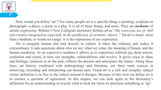 How would you define ‘art’? For many people art is a specific thing; a painting, sculpture or
photograph, a dance, a poem or a play. It is all of these things, and more. They are mediums of
artistic expression. Webster’s New Collegiate dictionary defines art as “The conscious use of skill
and creative imagination especially in the production of aesthetic objects.” Yet art is much more
than a medium, or words on a page. It is the expression of our experience.
Art is uniquely human and tied directly to culture. It takes the ordinary and makes it
extraordinary. It asks questions about who we are, what we value, the meaning of beauty and the
human condition. As an expressive medium it allows us to experience sublime joy, deep sorrow,
confusion and clarity. It tests our strengths, vulnerabilities and resolve. It gives voice to ideas
and feelings, connects us to the past, reflects the present and anticipates the future. Along these
lines, art history, combined with anthropology and literature, are three main sources in
observing, recording and interpreting our human past. Visual art is a rich and complex subject
whose definition is in flux as the culture around it changes. Because of this, how we define art is
in essence a question of agreement. In this respect, we can look again to the dictionary’s
definition for an understanding of exactly what to look for when we proclaim something as ‘art’.
10
 