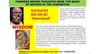 For various reasons cultural, political, economic, and ideological that the
norm of self-knowledge has come and gone with the tides through Western
history. Even if we had been constantly enjoined to achieve self-knowledge
for the 2,300 years since the time Socrates spoke, just as Sigmund Freud
said about civilization; that civilization is constantly being created anew and
everyone being born has to work their way up to being civilized being; so,
also the project of achieving self-knowledge is a project for every single new
member of our species. No one can be given it at birth. It’s not an
achievement you get for free like a high IQ or a prominent chin. Continuing
to beat that drum, to remind people of the importance of that, is something
we’ll always be doing.
SOCRATES
469-399 BC
“Knowthyself.”
“Withdraw into yourself truth dwells in the inner man.” AUGUSTINE,
WISDOM
THINKERS WHOSE THOUGHTS WERE THE BASIS
OF METHOD IN THE HUMANITIES
‘Know Thyself’ was carved into stone at
the entrance to Apollo’s temple at Delphi
in Greece, according to legend. Scholars,
philosophers, and civilizations have
debated this question for a long time.
Why have we not been able to find the
answer?
1
6
 