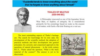 THALES OF MILETUS
(620-546 BC)
A Philosopher renowned as one of the legendary Seven
Wise Men, or Sophist, of antiquity. He is remembered
primarily for his cosmology based on water as the essence
of all matter, with Earth a flat disk floating on a vast sea.
“Ascientisttendsto knoweverything about the world
that heforgetsto knowanything about himself.”
The most outstanding aspects of Thales’s heritage
are: The search for knowledge for its own sake; the
development of the scientific method; the adoption of
practical methods and their development into general
principles; his curiosity and conjectural approach to the
questions of natural phenomena – In the sixth century
B.C.E., Thales asked the question, ‘What is the basic
material of the cosmos?’ The answer is yet to be
discovered.
1
8
 