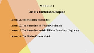 MODULE 1
Art as a Humanistic Discipline
Lesson 1.1. Understanding Humanities
Lesson 1.2. The Humanities in Western Civilization
Lesson 1.3. The Humanities and the Filipino Personhood (Pagkatao)
Lesson 1.4. The Filipino Concept ofArt
2
 