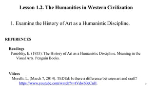 REFERENCES
Readings
Panofsky, E. (1955). The History of Art as a Humanistic Discipline. Meaning in the
Visual Arts. Penguin Books.
Videos
Morelli, L. (March 7, 2014). TEDEd: Is there a difference between art and craft?
https://www.youtube.com/watch?v=tVdw60eCnJI.
1. Examine the History of Art as a HumanisticDiscipline.
Lesson 1.2. The Humanities in Western Civilization
21
 